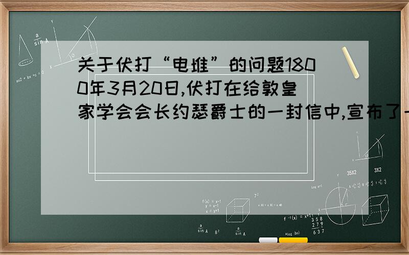 关于伏打“电堆”的问题1800年3月20日,伏打在给敦皇家学会会长约瑟爵士的一封信中,宣布了一个重要的发现.他说：“用30块、40块、60块或更多的铜片,最好是用银片,每一片都和一块锡片（最