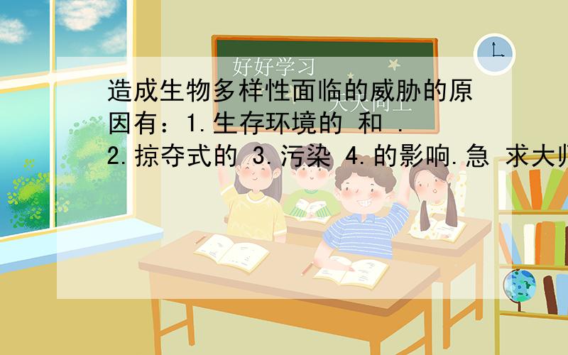 造成生物多样性面临的威胁的原因有：1.生存环境的 和 .2.掠夺式的 3.污染 4.的影响.急 求大师填空