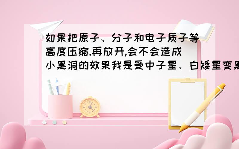 如果把原子、分子和电子质子等高度压缩,再放开,会不会造成小黑洞的效果我是受中子星、白矮星变黑洞的启示,所以，我想把它作为一种未来武器制造！有各种说的不对请大家多多包涵，这