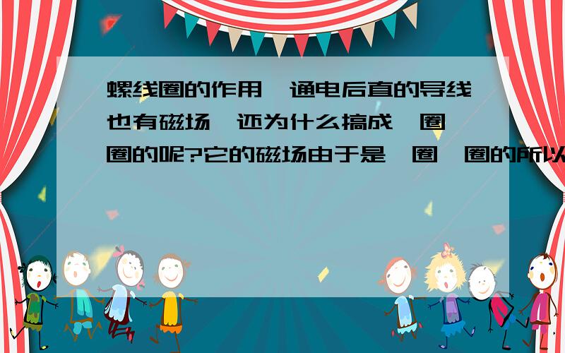 螺线圈的作用,通电后直的导线也有磁场,还为什么搞成一圈一圈的呢?它的磁场由于是一圈一圈的所以应该都抵消了,为什么还有磁场?还有就是为什么里面放个铁棒可以加大磁性,应该磁化后磁