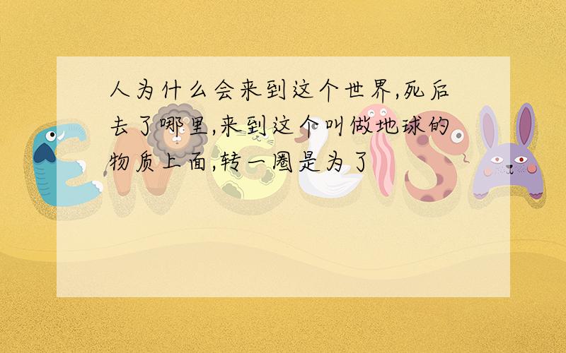 人为什么会来到这个世界,死后去了哪里,来到这个叫做地球的物质上面,转一圈是为了