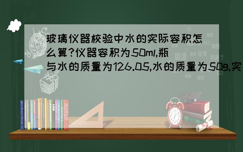 玻璃仪器校验中水的实际容积怎么算?仪器容积为50ml,瓶与水的质量为126.05,水的质量为50g,实际容积是?还有个 ℃1ml水的质量= g,这个怎么查?