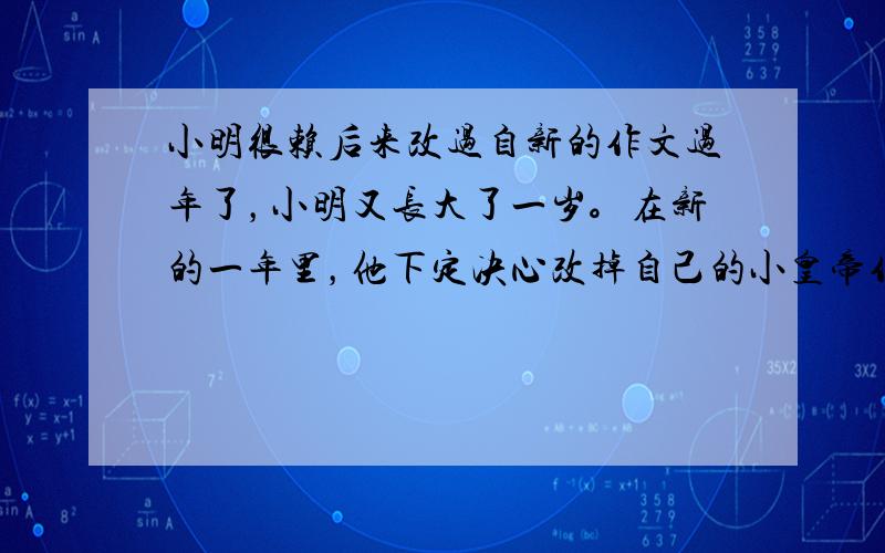 小明很赖后来改过自新的作文过年了，小明又长大了一岁。在新的一年里，他下定决心改掉自己的小皇帝作风，变成爸爸妈妈心目中勤劳懂事的小大人，于是他……