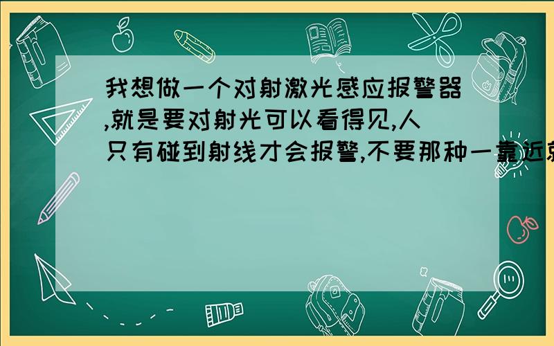 我想做一个对射激光感应报警器,就是要对射光可以看得见,人只有碰到射线才会报警,不要那种一靠近就报警的.希望各位多指教,