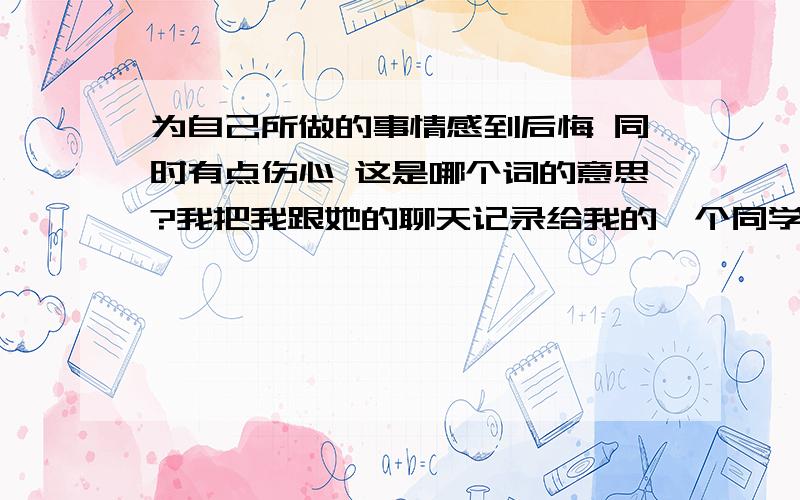 为自己所做的事情感到后悔 同时有点伤心 这是哪个词的意思?我把我跟她的聊天记录给我的一个同学兄弟看了,久久的才回了她,后来她知道了她就很生气,我也感到很自卑,开始有点讨厌自己了