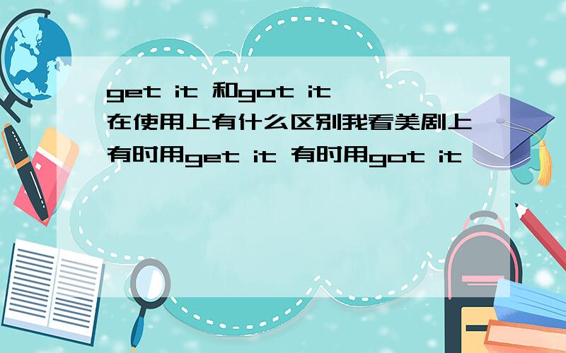 get it 和got it在使用上有什么区别我看美剧上有时用get it 有时用got it