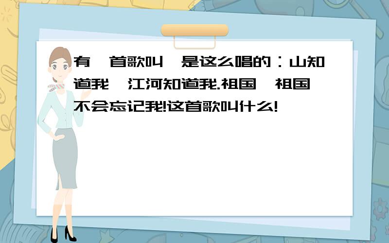 有一首歌叫,是这么唱的：山知道我,江河知道我.祖国,祖国不会忘记我!这首歌叫什么!