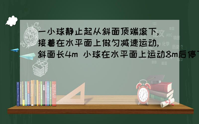 一小球静止起从斜面顶端滚下,接着在水平面上做匀减速运动,斜面长4m 小球在水平面上运动8m后停下 共用6s.求小球在斜面和平面上运动时的加速度大小?