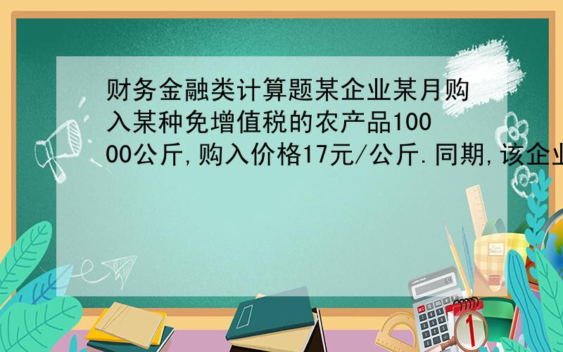 财务金融类计算题某企业某月购入某种免增值税的农产品10000公斤,购入价格17元/公斤.同期,该企业的销售收入为117000元(含增值税).假设增殖税为17%.免税农产品按10%的扣除额.求该企业当月应缴