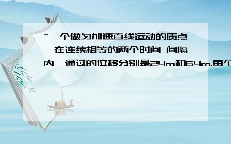 “一个做匀加速直线运动的质点,在连续相等的两个时间 间隔内,通过的位移分别是24m和64m.每个时间间隔为4s,求质点的初速度和加速度.” 今天18:00就要走了