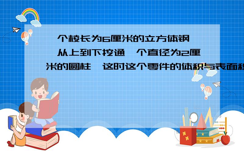 一个棱长为6厘米的立方体钢柸,从上到下挖通一个直径为2厘米的圆柱,这时这个零件的体积与表面积各是多少?