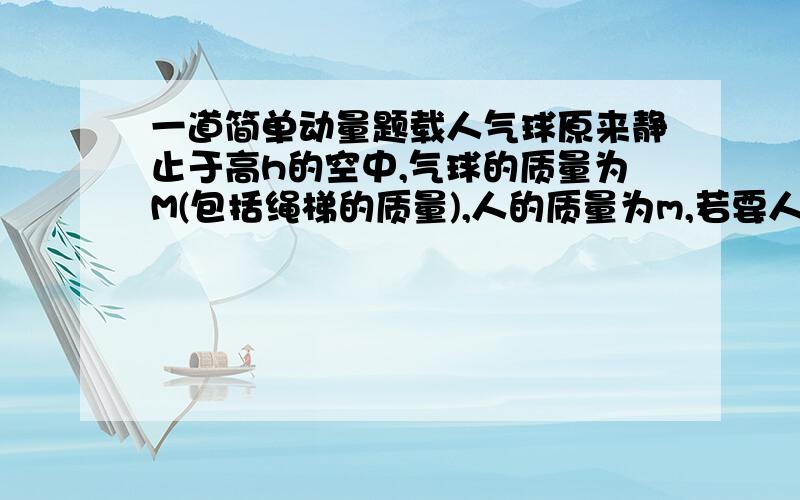 一道简单动量题载人气球原来静止于高h的空中,气球的质量为M(包括绳梯的质量),人的质量为m,若要人沿着绳梯安全着地,则绳梯的长度至少是多长?答案是L=(M+m)h/M