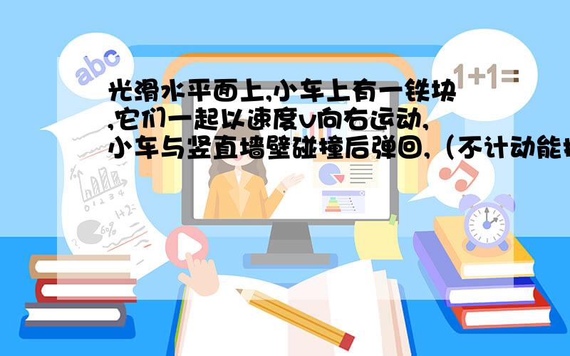 光滑水平面上,小车上有一铁块,它们一起以速度v向右运动,小车与竖直墙壁碰撞后弹回,（不计动能损失,小车足够长,M>m),铁块与小车间动摩擦因数为u,求小车弹回后运动多远铁快相对小车静止