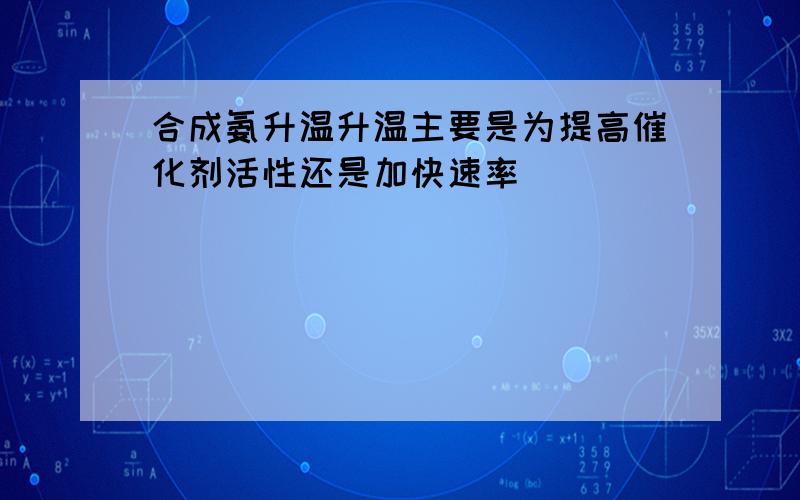 合成氨升温升温主要是为提高催化剂活性还是加快速率