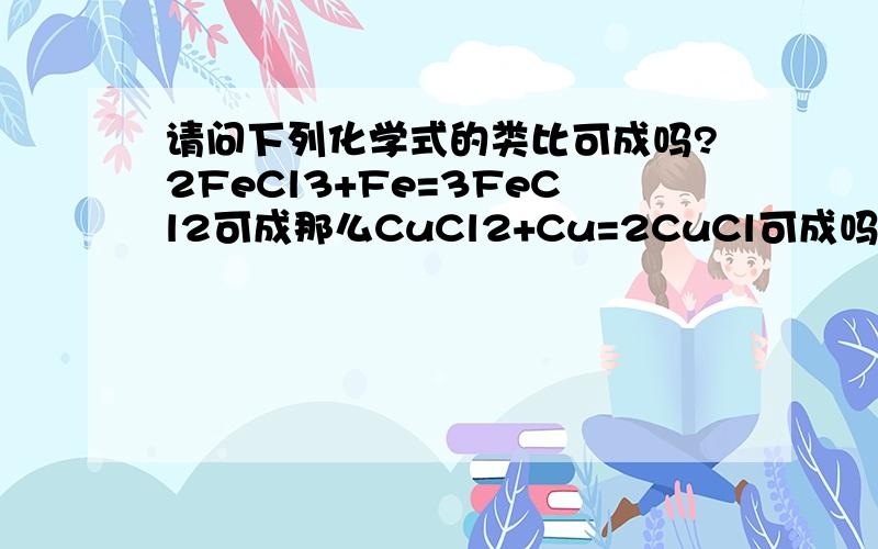 请问下列化学式的类比可成吗?2FeCl3+Fe=3FeCl2可成那么CuCl2+Cu=2CuCl可成吗?