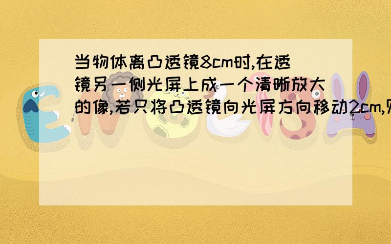 当物体离凸透镜8cm时,在透镜另一侧光屏上成一个清晰放大的像,若只将凸透镜向光屏方向移动2cm,则在光屏上又成一个清晰的像,则该透镜的焦距f为多少(范围)