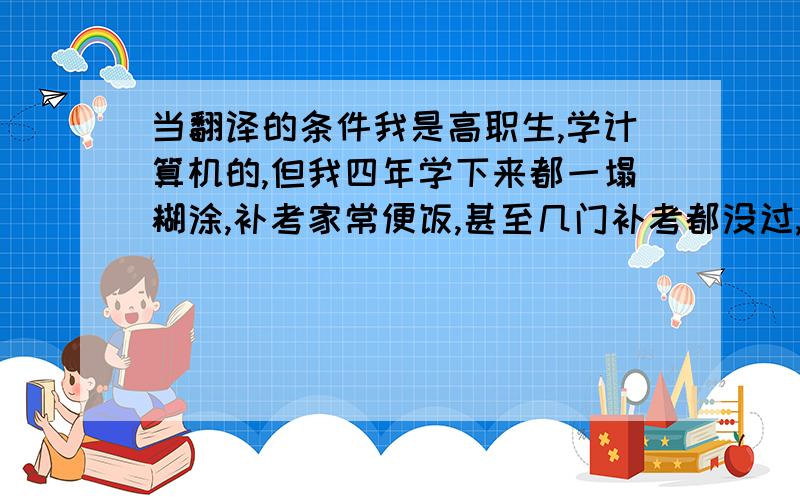 当翻译的条件我是高职生,学计算机的,但我四年学下来都一塌糊涂,补考家常便饭,甚至几门补考都没过,大家都把我当差生,只有英语每次都全班前三.我觉得我就喜欢学语言类的,其他学什么都