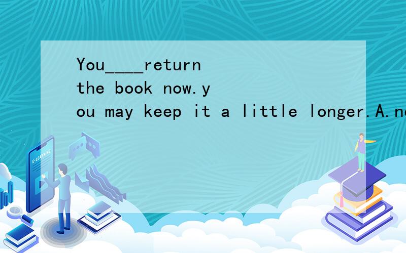 You____return the book now.you may keep it a little longer.A.needn't to B.don’t need to请帮忙分析a 和d 的区别,有人告诉说,don‘t need 用作及物动词,后面可直接加宾语,请问这句话对吗,那这道题不就应该选c吗,