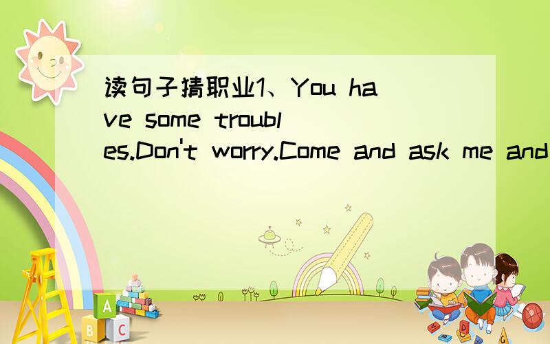 读句子猜职业1、You have some troubles.Don't worry.Come and ask me and I can help you.2、Yoy are ill.Don't worry.Come and see me and I can help you.3、All the people sit behind me in the bus.I can take you here and there.