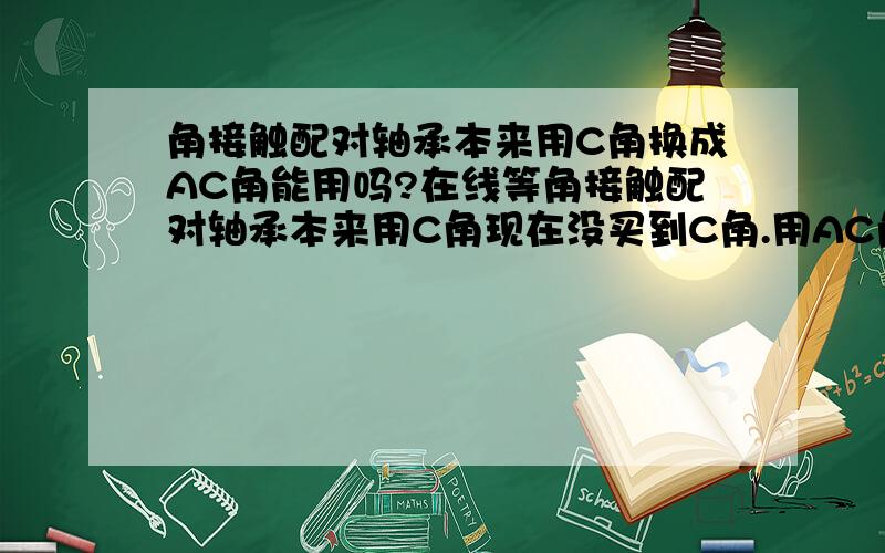 角接触配对轴承本来用C角换成AC角能用吗?在线等角接触配对轴承本来用C角现在没买到C角.用AC角的能用吗?我用了AC角装的时候收不紧,得需要垫圈.以前的不用垫圈啊.什么原因啊