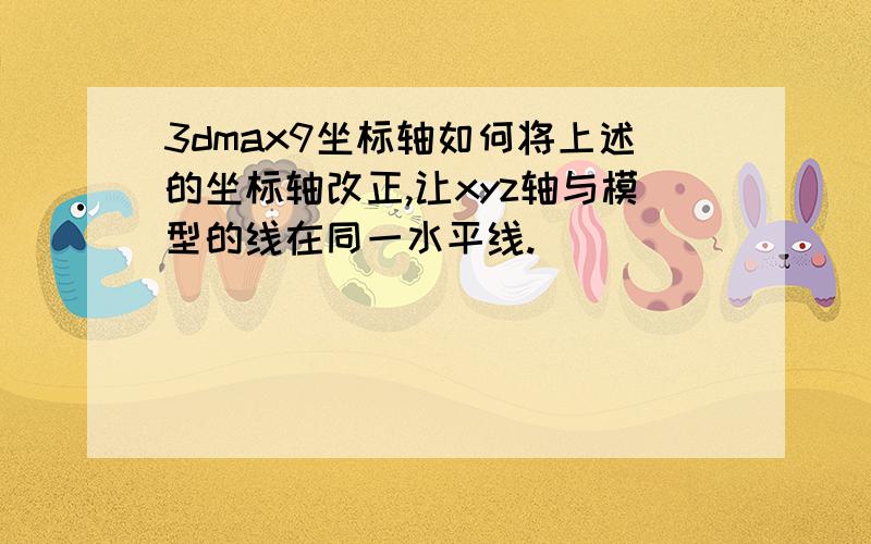 3dmax9坐标轴如何将上述的坐标轴改正,让xyz轴与模型的线在同一水平线.