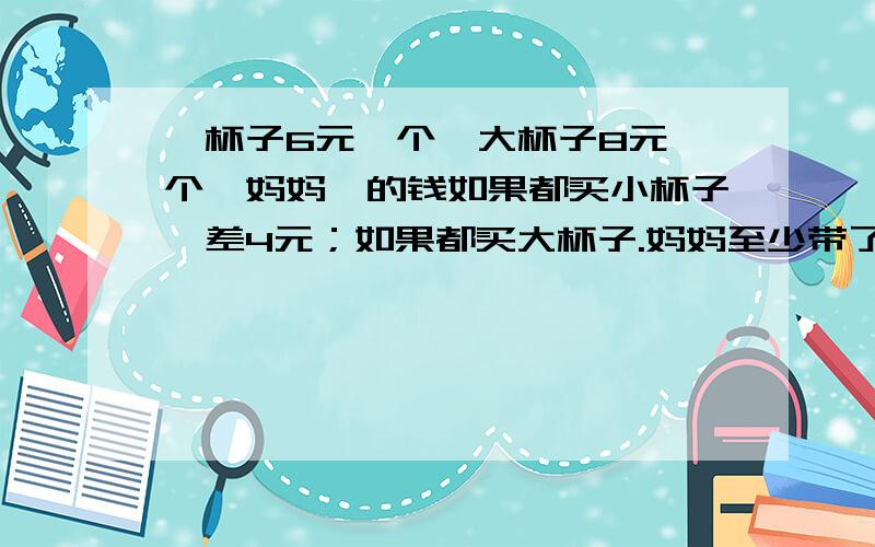 一杯子6元一个,大杯子8元一个,妈妈帯的钱如果都买小杯子,差4元；如果都买大杯子.妈妈至少带了多少钱?急用,限10点之前回答,越快越有财富悬赏!