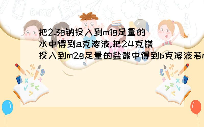 把23g钠投入到m1g足量的水中得到a克溶液,把24克镁投入到m2g足量的盐酸中得到b克溶液若m1=m2,则a,b的大小关系是,