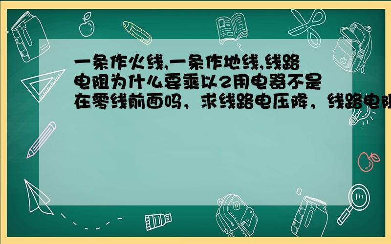 一条作火线,一条作地线,线路电阻为什么要乘以2用电器不是在零线前面吗，求线路电压降，线路电阻为什么乘以2？