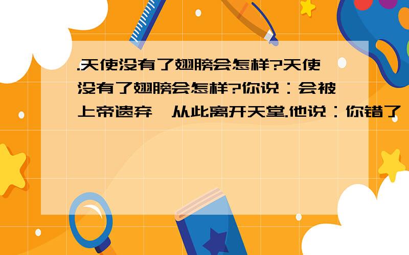 .天使没有了翅膀会怎样?天使没有了翅膀会怎样?你说：会被上帝遗弃,从此离开天堂.他说：你错了,她会落到我的身旁,陪我看日落斜阳.我说：其实你们都错了,因为我会留在她身边,一起陪着她