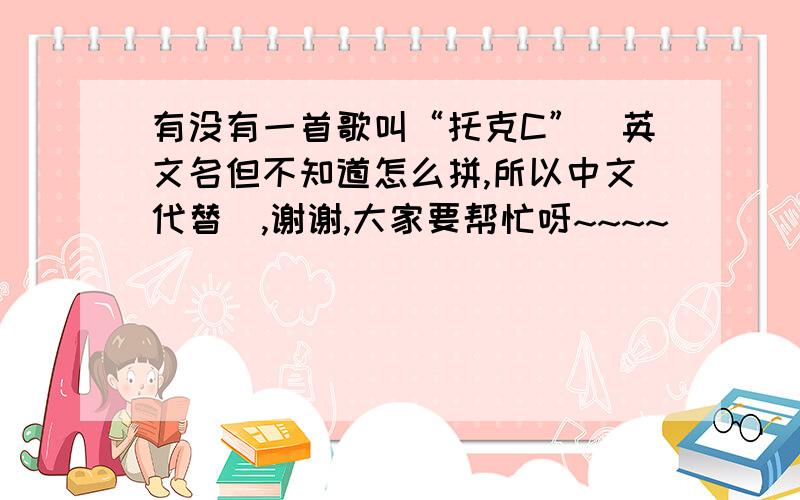 有没有一首歌叫“托克C”(英文名但不知道怎么拼,所以中文代替）,谢谢,大家要帮忙呀~~~~