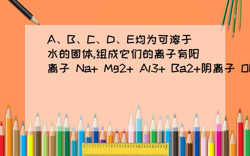 A、B、C、D、E均为可溶于水的固体,组成它们的离子有阳离子 Na+ Mg2+ Al3+ Ba2+阴离子 OH Cl CO32- HSO-4 SO4 2–分别取它们的水溶液进行实验.结果如下：①A溶液与B溶液反应生成白色沉淀,沉淀可溶于E