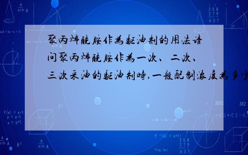 聚丙烯酰胺作为驱油剂的用法请问聚丙烯酰胺作为一次、二次、三次采油的驱油剂时,一般配制浓度为多少?药耗是多少?有知道的说一下,谢谢!