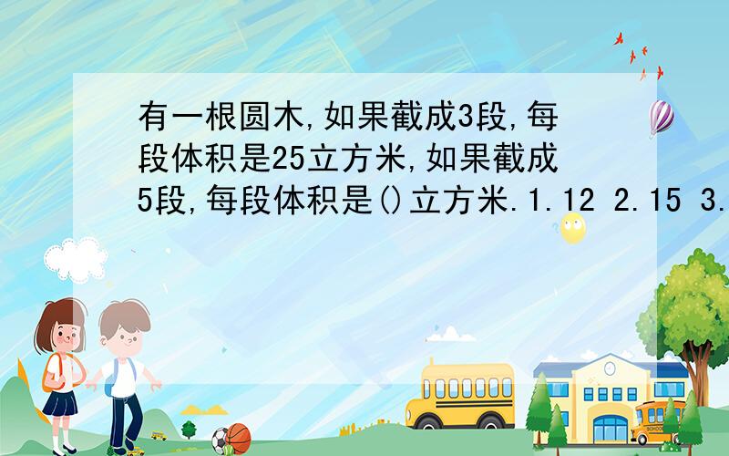 有一根圆木,如果截成3段,每段体积是25立方米,如果截成5段,每段体积是()立方米.1.12 2.15 3.7.5