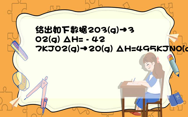 给出如下数据2O3(g)→3O2(g) △H= - 427KJO2(g)→2O(g) △H=495KJNO(g)+O3(g)→NO2(g)+O2(g) △H= - 199KJ计算下列反应的 △H NO(g)+O(g) → NO2(g)