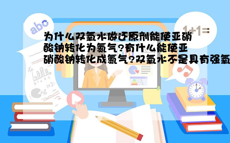 为什么双氧水做还原剂能使亚硝酸钠转化为氮气?有什么能使亚硝酸钠转化成氮气?双氧水不是具有强氧化性吗?为什么做还原剂去还原亚硝酸钠?希望有具体讲解,