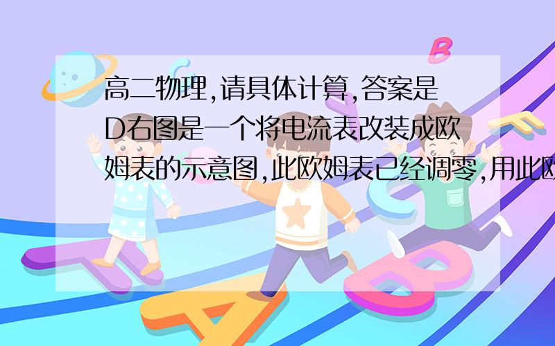 高二物理,请具体计算,答案是D右图是一个将电流表改装成欧姆表的示意图,此欧姆表已经调零,用此欧姆表测一阻值为R的电阻时,指针偏转至满刻度4/5处,现用该表测一未知电阻,指针偏转到满刻