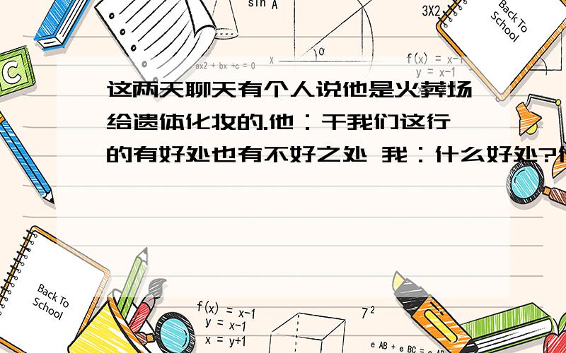 这两天聊天有个人说他是火葬场给遗体化妆的.他：干我们这行的有好处也有不好之处 我：什么好处?什么坏处?他：【好处就是只要自己有的需求都能给与自己满足】.不好的就是没什么朋友,