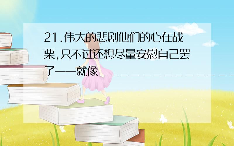 21.伟大的悲剧他们的心在战栗,只不过还想尽量安慰自己罢了——就像_____________一样.(鲁滨孙在荒岛上发现陌生人的脚印竭力想把它看作是自己的脚印)已经有了再造一个比喻.