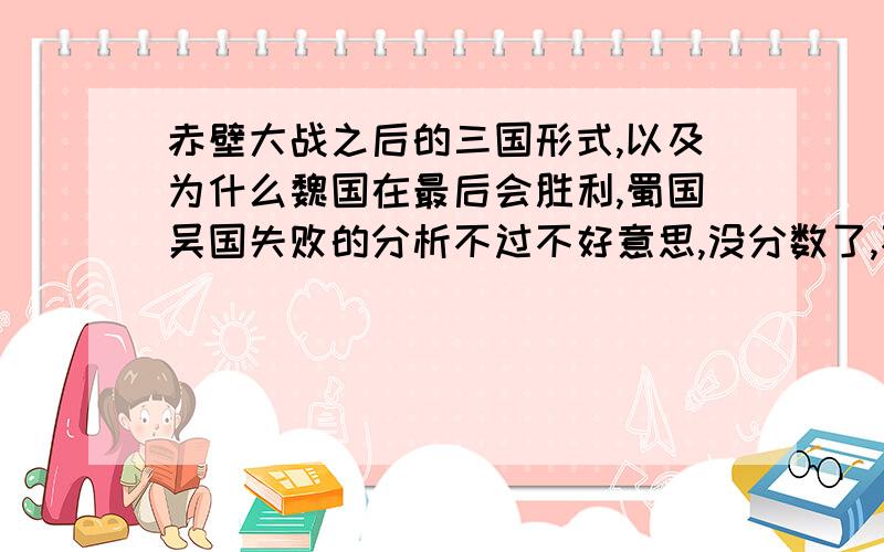 赤壁大战之后的三国形式,以及为什么魏国在最后会胜利,蜀国吴国失败的分析不过不好意思,没分数了,不能给你了,有了我给你补