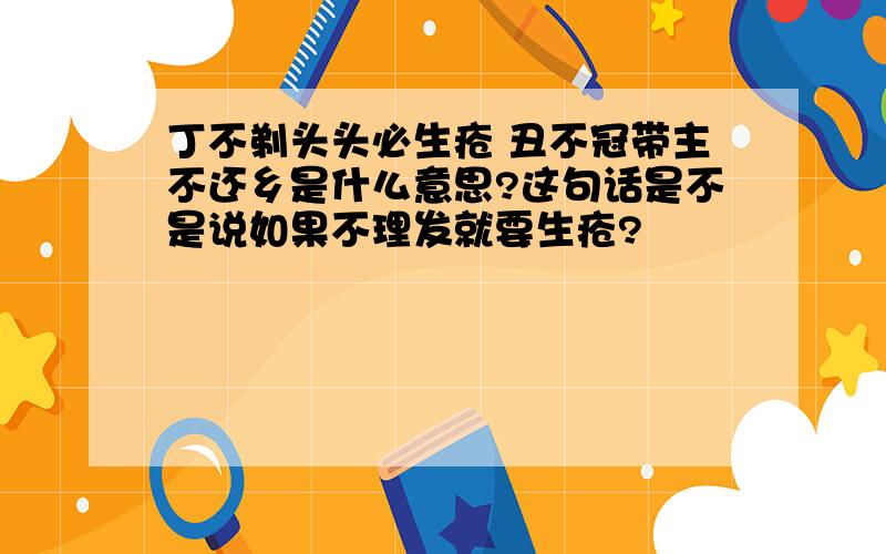 丁不剃头头必生疮 丑不冠带主不还乡是什么意思?这句话是不是说如果不理发就要生疮?