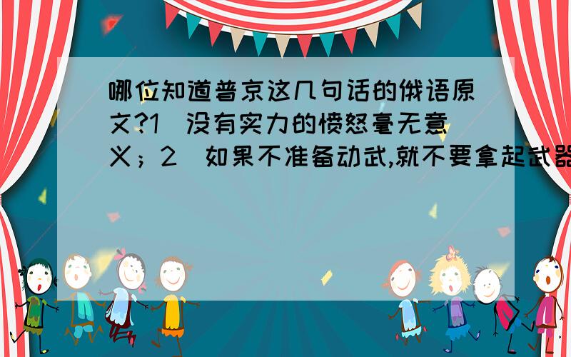 哪位知道普京这几句话的俄语原文?1）没有实力的愤怒毫无意义；2）如果不准备动武,就不要拿起武器；3）真正的男人是不断想办法,而真正的女人是要不断挣扎；4）领土问题没有谈判,只有