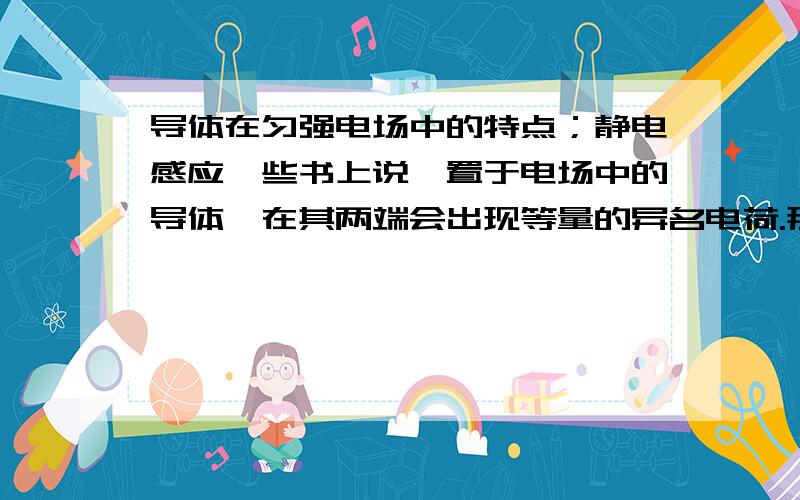 导体在匀强电场中的特点；静电感应一些书上说,置于电场中的导体,在其两端会出现等量的异名电荷.那么请问,既然金属中的质子带正电而不能脱离原子核运动,那么只有能够自由运动的自由