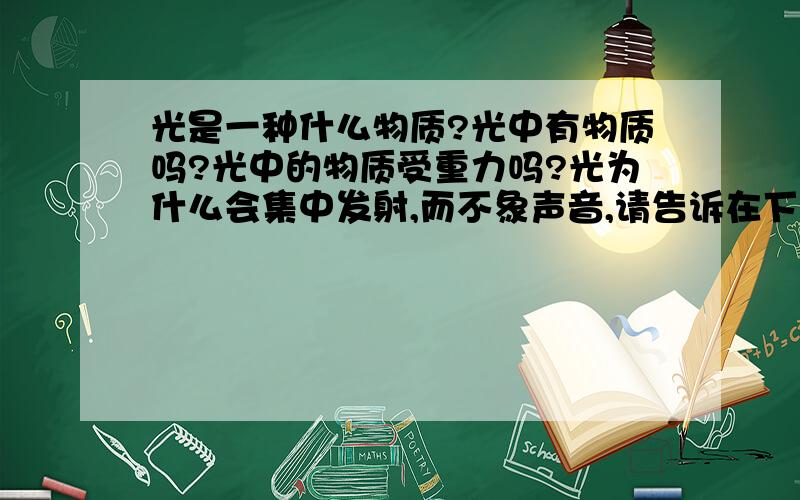 光是一种什么物质?光中有物质吗?光中的物质受重力吗?光为什么会集中发射,而不象声音,请告诉在下.