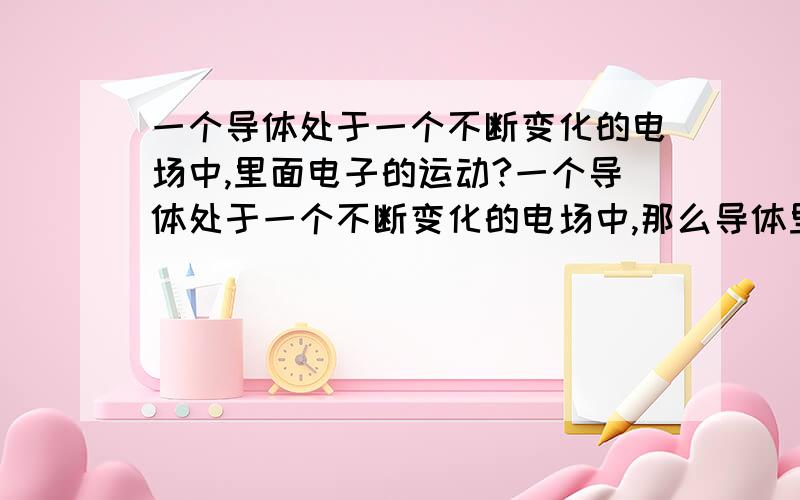 一个导体处于一个不断变化的电场中,里面电子的运动?一个导体处于一个不断变化的电场中,那么导体里面的电子是会发生运动形成电流还是电子就不会运动,或者是其他的情况?我的疑问是,既