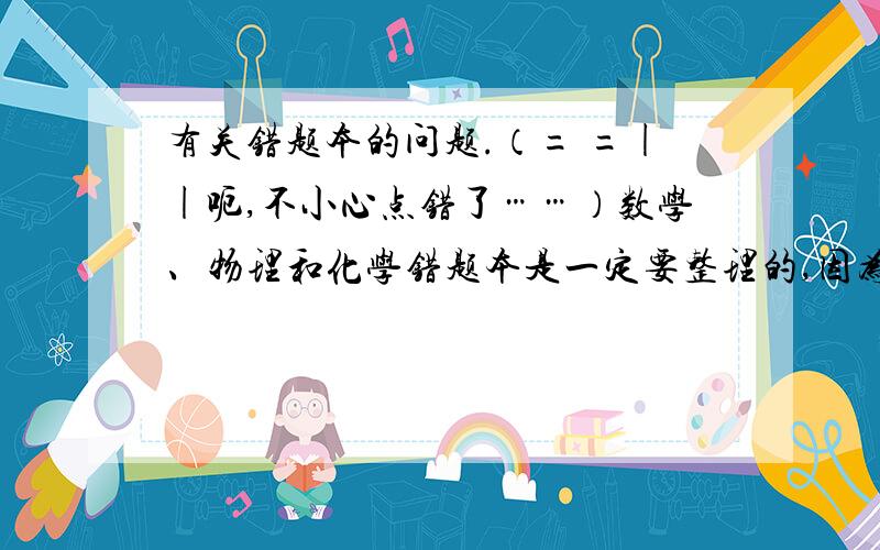 有关错题本的问题.（= =||呃,不小心点错了……）数学、物理和化学错题本是一定要整理的,因为我觉得那些需要写过程、解析之类的.但政治、历史、地理、生物、英语这些科不需要错题本吧