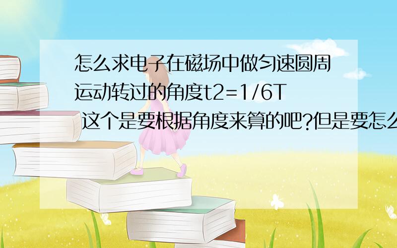 怎么求电子在磁场中做匀速圆周运动转过的角度t2=1/6T 这个是要根据角度来算的吧?但是要怎么算角度呢?