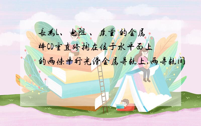 长为L、电阻 、质量 的金属棒CD垂直跨搁在位于水平面上的两条平行光滑金属导轨上,两导轨间