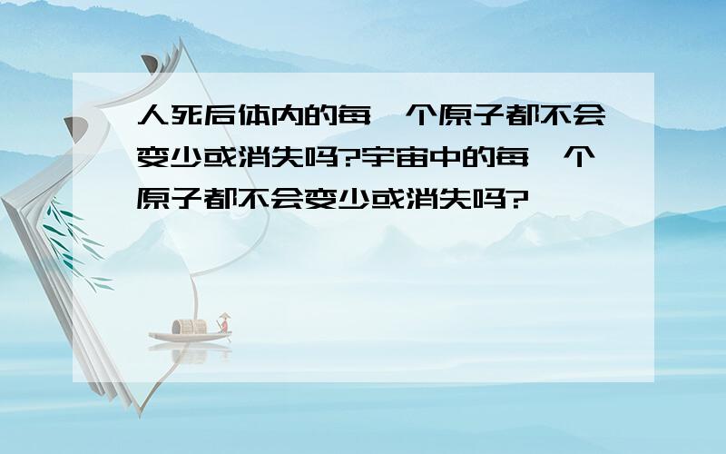 人死后体内的每一个原子都不会变少或消失吗?宇宙中的每一个原子都不会变少或消失吗?