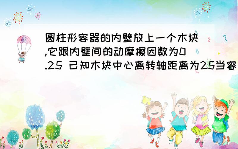 圆柱形容器的内壁放上一个木块,它跟内壁间的动摩擦因数为0.25 已知木块中心离转轴距离为25当容器以最小速度N=多少R/S匀速转动时 木块才不会掉下来