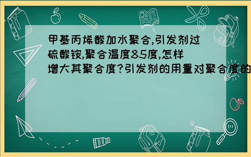 甲基丙烯酸加水聚合,引发剂过硫酸铵,聚合温度85度,怎样增大其聚合度?引发剂的用量对聚合度的影响怎样还有，我的引发剂是加水溶解后滴加反应的，如果在引发剂浓度不变、滴加速度不变